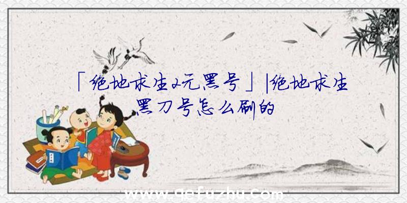 「绝地求生2元黑号」|绝地求生黑刀号怎么刷的